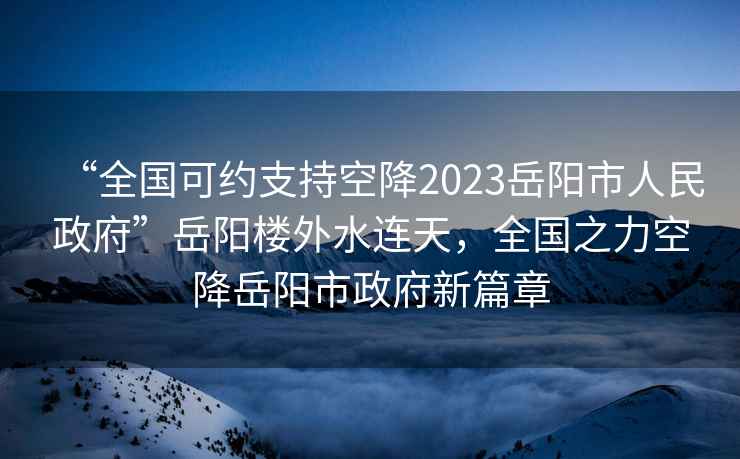 “全國可約支持空降2023岳陽市人民政府”岳陽樓外水連天，全國之力空降岳陽市政府新篇章