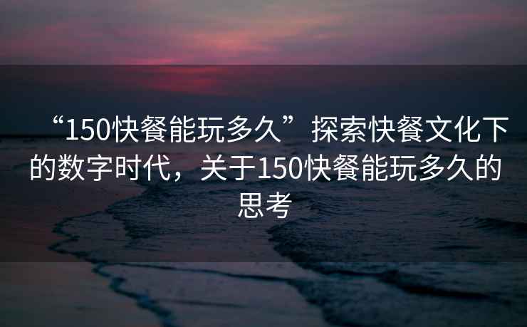 “150快餐能玩多久”探索快餐文化下的數(shù)字時(shí)代，關(guān)于150快餐能玩多久的思考