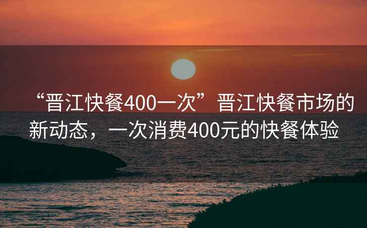 “晉江快餐400一次”晉江快餐市場(chǎng)的新動(dòng)態(tài)，一次消費(fèi)400元的快餐體驗(yàn)