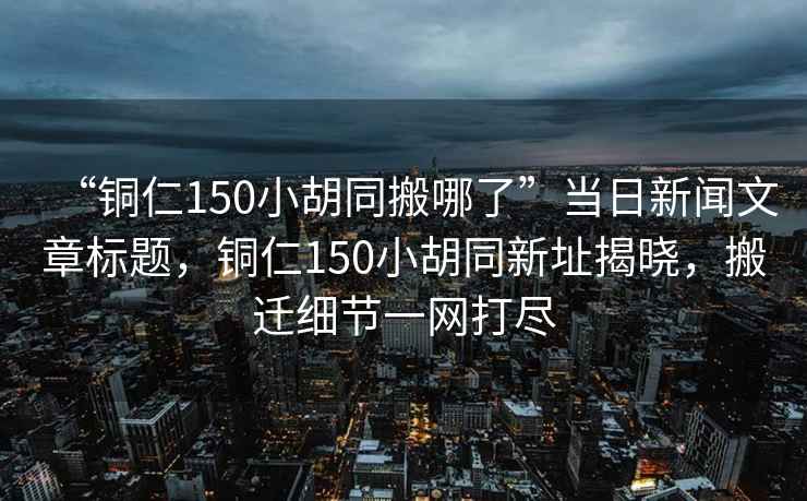 “銅仁150小胡同搬哪了”當(dāng)日新聞文章標(biāo)題，銅仁150小胡同新址揭曉，搬遷細(xì)節(jié)一網(wǎng)打盡