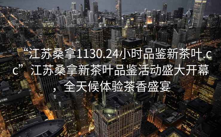 “江蘇桑拿1130.24小時(shí)品鑒新茶葉.cc”江蘇桑拿新茶葉品鑒活動(dòng)盛大開幕，全天候體驗(yàn)茶香盛宴