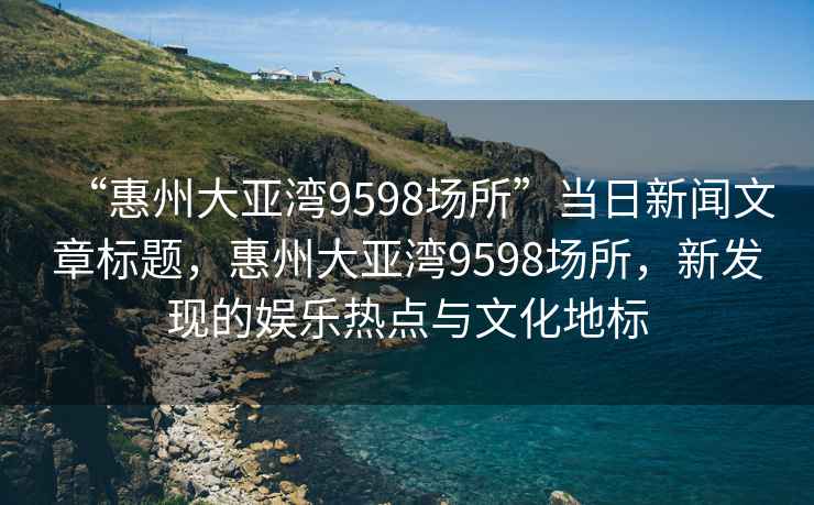 “惠州大亞灣9598場(chǎng)所”當(dāng)日新聞文章標(biāo)題，惠州大亞灣9598場(chǎng)所，新發(fā)現(xiàn)的娛樂(lè)熱點(diǎn)與文化地標(biāo)