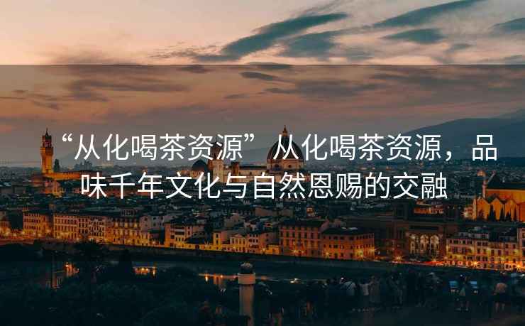 “從化喝茶資源”從化喝茶資源，品味千年文化與自然恩賜的交融