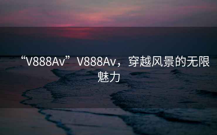 “V888Av”V888Av，穿越風景的無限魅力