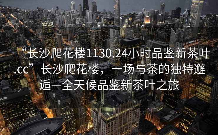 “長(zhǎng)沙爬花樓1130.24小時(shí)品鑒新茶葉.cc”長(zhǎng)沙爬花樓，一場(chǎng)與茶的獨(dú)特邂逅—全天候品鑒新茶葉之旅