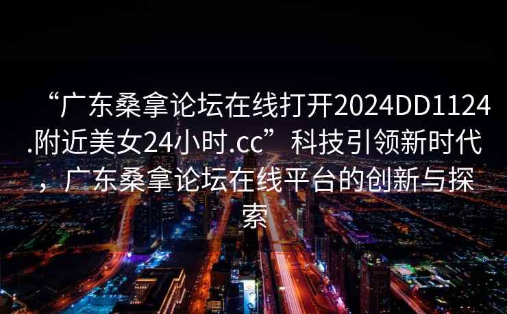 “廣東桑拿論壇在線打開2024DD1124.附近美女24小時.cc”科技引領(lǐng)新時代，廣東桑拿論壇在線平臺的創(chuàng)新與探索