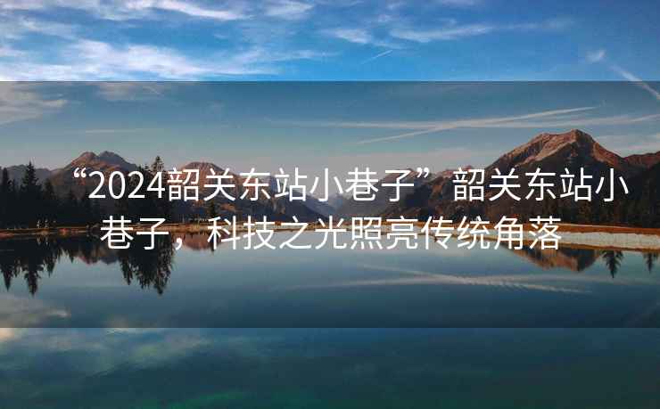 “2024韶關(guān)東站小巷子”韶關(guān)東站小巷子，科技之光照亮傳統(tǒng)角落