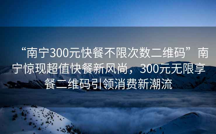 “南寧300元快餐不限次數(shù)二維碼”南寧驚現(xiàn)超值快餐新風(fēng)尚，300元無限享餐二維碼引領(lǐng)消費新潮流
