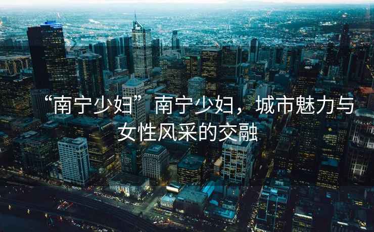 “南寧少婦”南寧少婦，城市魅力與女性風(fēng)采的交融