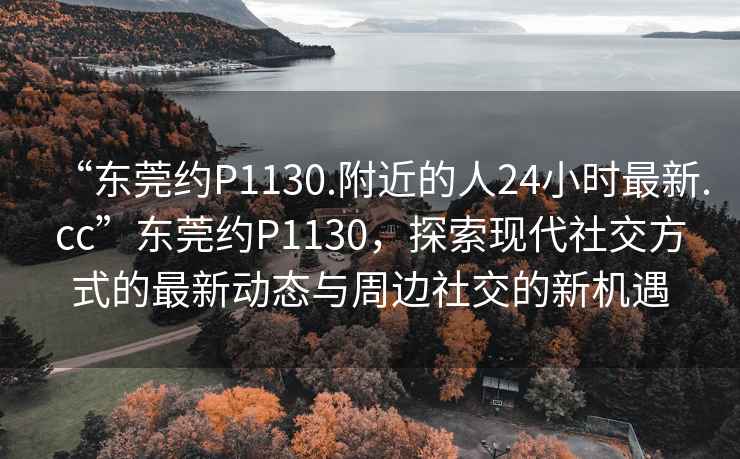 “東莞約P1130.附近的人24小時最新.cc”東莞約P1130，探索現(xiàn)代社交方式的最新動態(tài)與周邊社交的新機遇