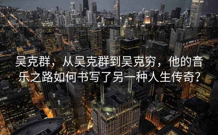 吳克群，從吳克群到吳克窮，他的音樂(lè)之路如何書寫了另一種人生傳奇？