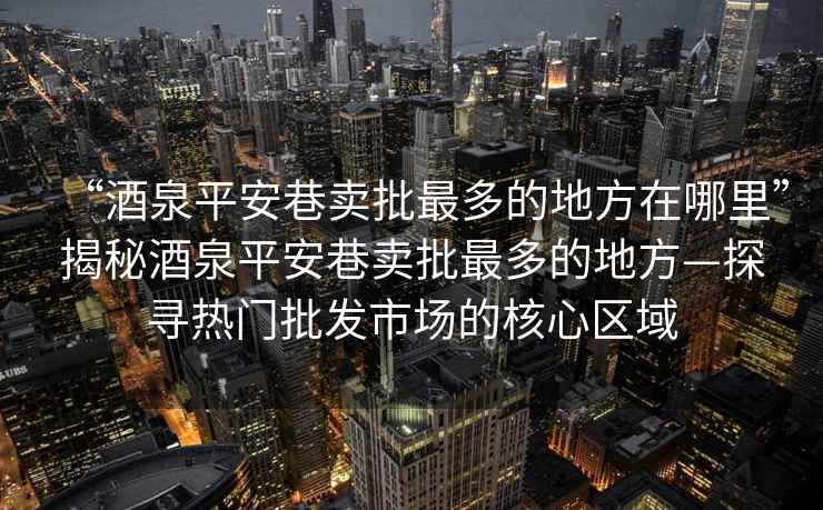 “酒泉平安巷賣批最多的地方在哪里”揭秘酒泉平安巷賣批最多的地方—探尋熱門批發(fā)市場(chǎng)的核心區(qū)域