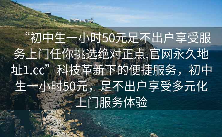 “初中生一小時50元足不出戶享受服務上門任你挑選絕對正點.官網(wǎng)永久地址1.cc”科技革新下的便捷服務，初中生一小時50元，足不出戶享受多元化上門服務體驗