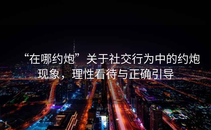 “在哪約炮”關(guān)于社交行為中的約炮現(xiàn)象，理性看待與正確引導