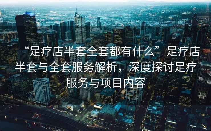 “足療店半套全套都有什么”足療店半套與全套服務(wù)解析，深度探討足療服務(wù)與項(xiàng)目內(nèi)容