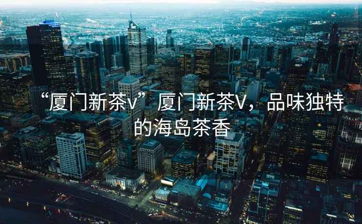 “廈門新茶v”廈門新茶V，品味獨(dú)特的海島茶香