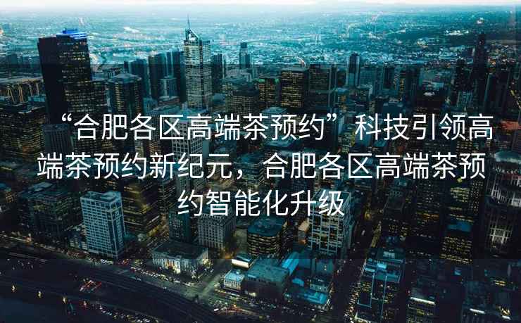 “合肥各區(qū)高端茶預(yù)約”科技引領(lǐng)高端茶預(yù)約新紀(jì)元，合肥各區(qū)高端茶預(yù)約智能化升級(jí)