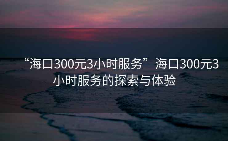 “?？?00元3小時(shí)服務(wù)”海口300元3小時(shí)服務(wù)的探索與體驗(yàn)