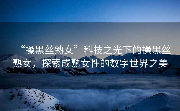 “操黑絲熟女”科技之光下的操黑絲熟女，探索成熟女性的數(shù)字世界之美