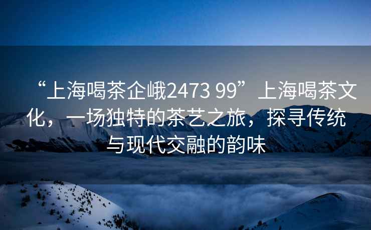 “上海喝茶企峨2473 99”上海喝茶文化，一場(chǎng)獨(dú)特的茶藝之旅，探尋傳統(tǒng)與現(xiàn)代交融的韻味