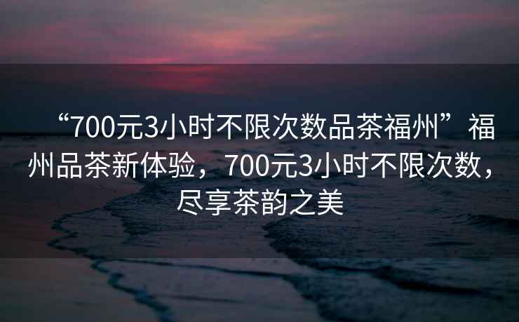 “700元3小時不限次數(shù)品茶福州”福州品茶新體驗，700元3小時不限次數(shù)，盡享茶韻之美