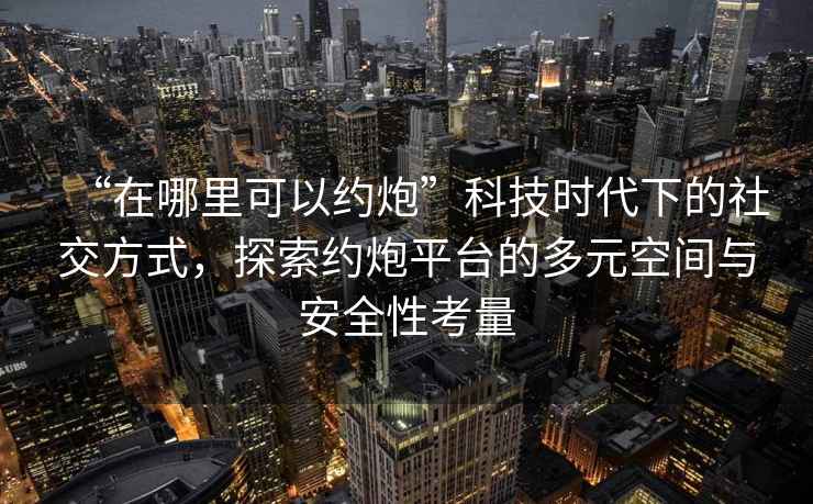 “在哪里可以約炮”科技時(shí)代下的社交方式，探索約炮平臺(tái)的多元空間與安全性考量
