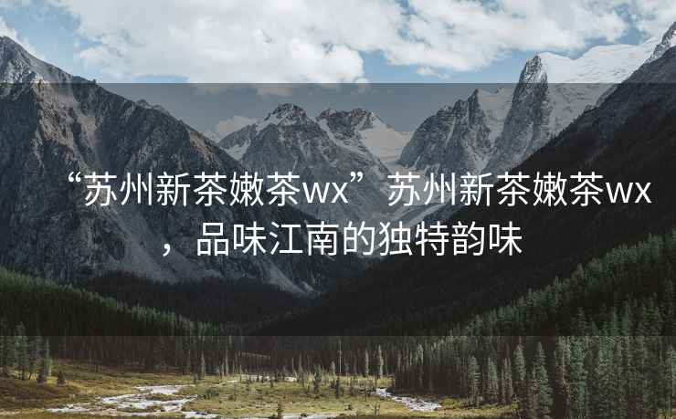 “蘇州新茶嫩茶wx”蘇州新茶嫩茶wx，品味江南的獨(dú)特韻味
