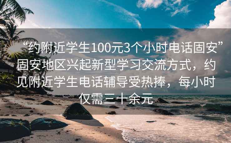 “約附近學(xué)生100元3個(gè)小時(shí)電話固安”固安地區(qū)興起新型學(xué)習(xí)交流方式，約見附近學(xué)生電話輔導(dǎo)受熱捧，每小時(shí)僅需三十余元