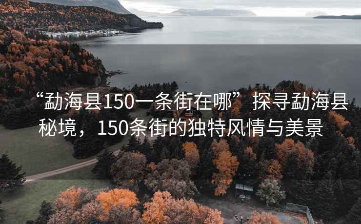 “勐海縣150一條街在哪”探尋勐?？h秘境，150條街的獨特風情與美景
