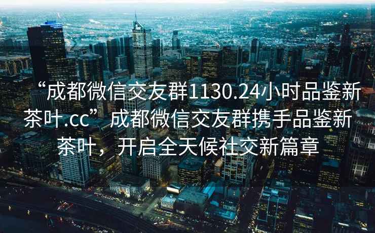 “成都微信交友群1130.24小時品鑒新茶葉.cc”成都微信交友群攜手品鑒新茶葉，開啟全天候社交新篇章