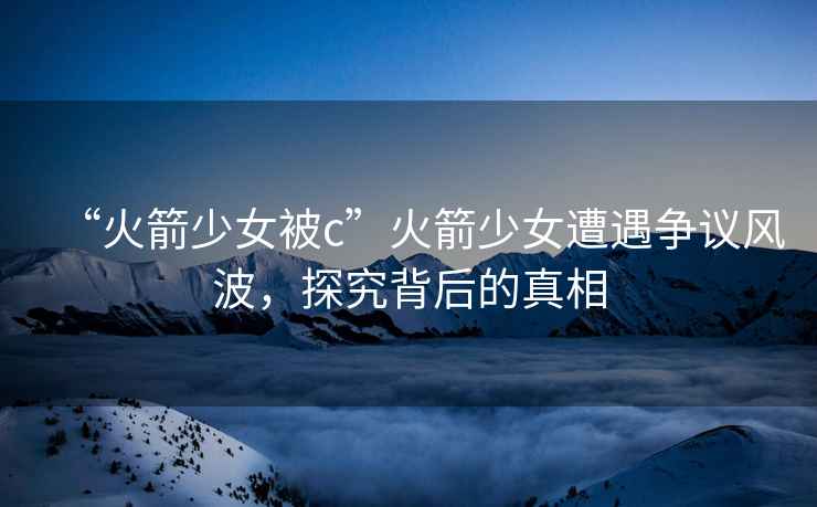 “火箭少女被c”火箭少女遭遇爭議風波，探究背后的真相