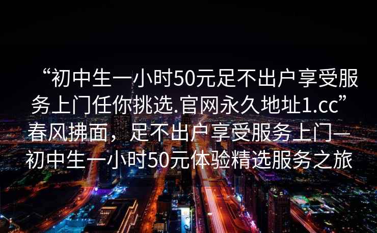 “初中生一小時50元足不出戶享受服務上門任你挑選.官網(wǎng)永久地址1.cc”春風拂面，足不出戶享受服務上門—初中生一小時50元體驗精選服務之旅