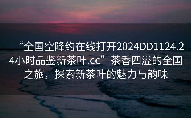 “全國(guó)空降約在線打開2024DD1124.24小時(shí)品鑒新茶葉.cc”茶香四溢的全國(guó)之旅，探索新茶葉的魅力與韻味