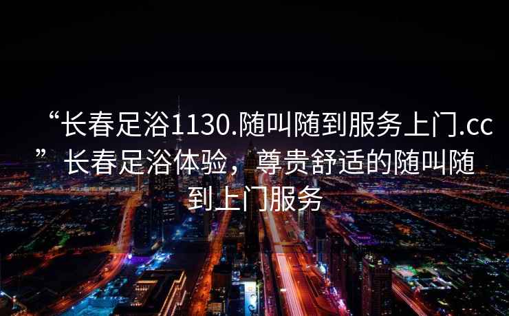 “長(zhǎng)春足浴1130.隨叫隨到服務(wù)上門.cc”長(zhǎng)春足浴體驗(yàn)，尊貴舒適的隨叫隨到上門服務(wù)