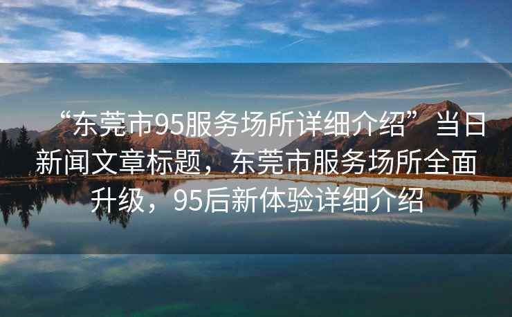 “東莞市95服務(wù)場(chǎng)所詳細(xì)介紹”當(dāng)日新聞文章標(biāo)題，東莞市服務(wù)場(chǎng)所全面升級(jí)，95后新體驗(yàn)詳細(xì)介紹