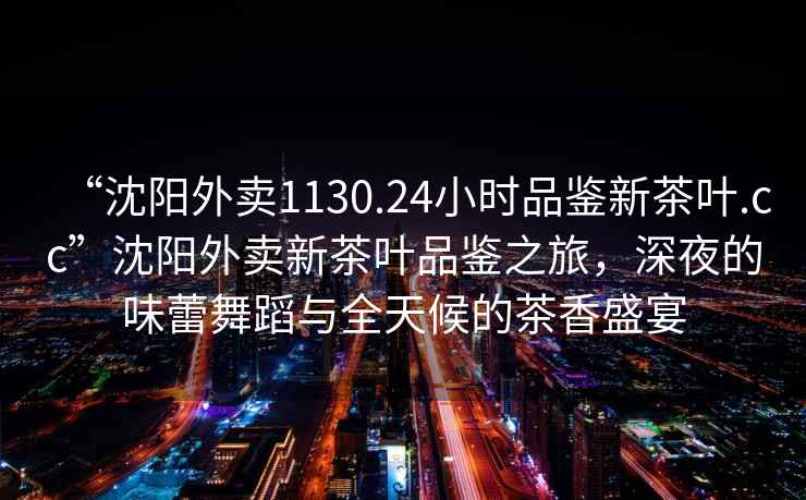 “沈陽外賣1130.24小時品鑒新茶葉.cc”沈陽外賣新茶葉品鑒之旅，深夜的味蕾舞蹈與全天候的茶香盛宴