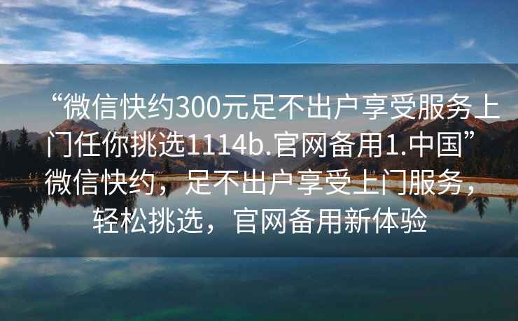 “微信快約300元足不出戶享受服務上門任你挑選1114b.官網備用1.中國”微信快約，足不出戶享受上門服務，輕松挑選，官網備用新體驗