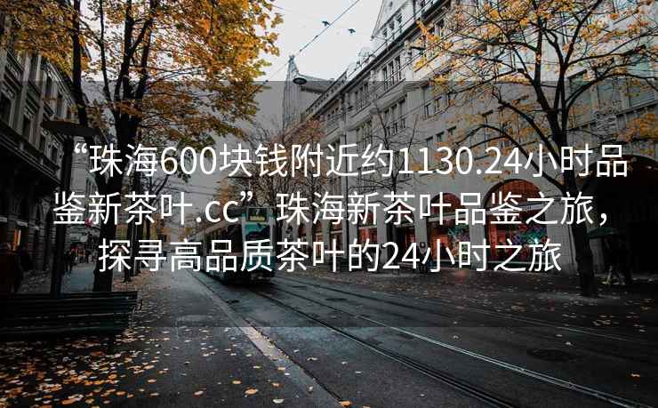“珠海600塊錢附近約1130.24小時(shí)品鑒新茶葉.cc”珠海新茶葉品鑒之旅，探尋高品質(zhì)茶葉的24小時(shí)之旅