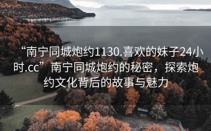 “南寧同城炮約1130.喜歡的妹子24小時(shí).cc”南寧同城炮約的秘密，探索炮約文化背后的故事與魅力