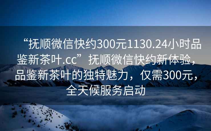 “撫順微信快約300元1130.24小時品鑒新茶葉.cc”撫順微信快約新體驗，品鑒新茶葉的獨特魅力，僅需300元，全天候服務啟動