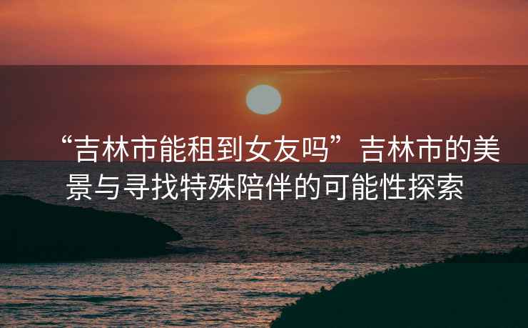 “吉林市能租到女友嗎”吉林市的美景與尋找特殊陪伴的可能性探索