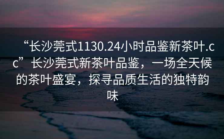 “長沙莞式1130.24小時品鑒新茶葉.cc”長沙莞式新茶葉品鑒，一場全天候的茶葉盛宴，探尋品質(zhì)生活的獨特韻味