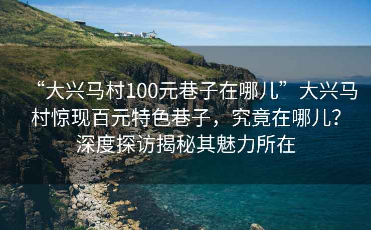 “大興馬村100元巷子在哪兒”大興馬村驚現(xiàn)百元特色巷子，究竟在哪兒？深度探訪揭秘其魅力所在