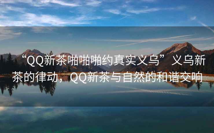 “QQ新茶啪啪啪約真實(shí)義烏”義烏新茶的律動，QQ新茶與自然的和諧交響