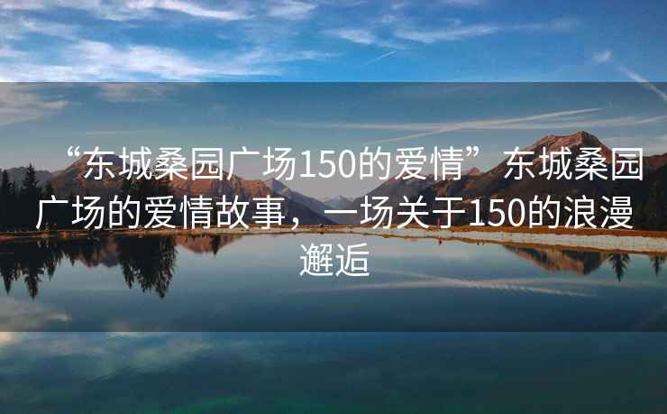 “東城桑園廣場150的愛情”東城桑園廣場的愛情故事，一場關于150的浪漫邂逅
