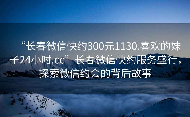 “長春微信快約300元1130.喜歡的妹子24小時.cc”長春微信快約服務盛行，探索微信約會的背后故事