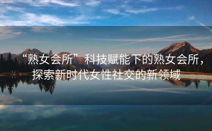 “熟女會(huì)所”科技賦能下的熟女會(huì)所，探索新時(shí)代女性社交的新領(lǐng)域
