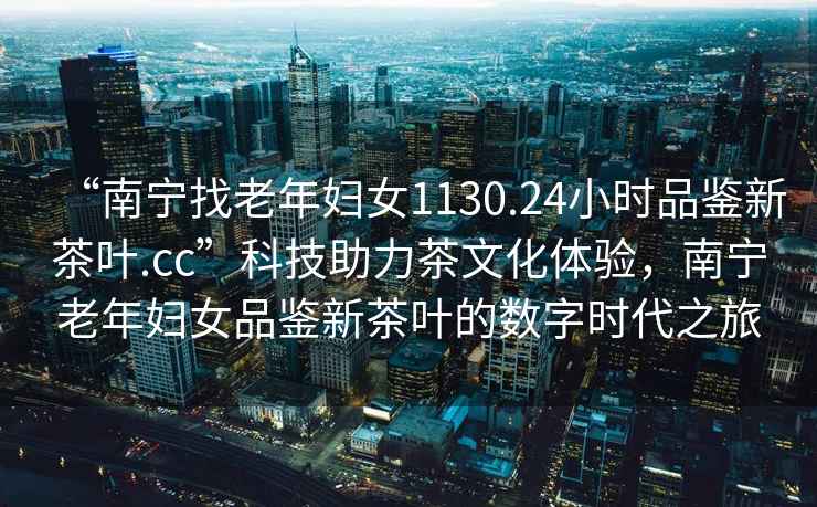 “南寧找老年婦女1130.24小時品鑒新茶葉.cc”科技助力茶文化體驗，南寧老年婦女品鑒新茶葉的數(shù)字時代之旅