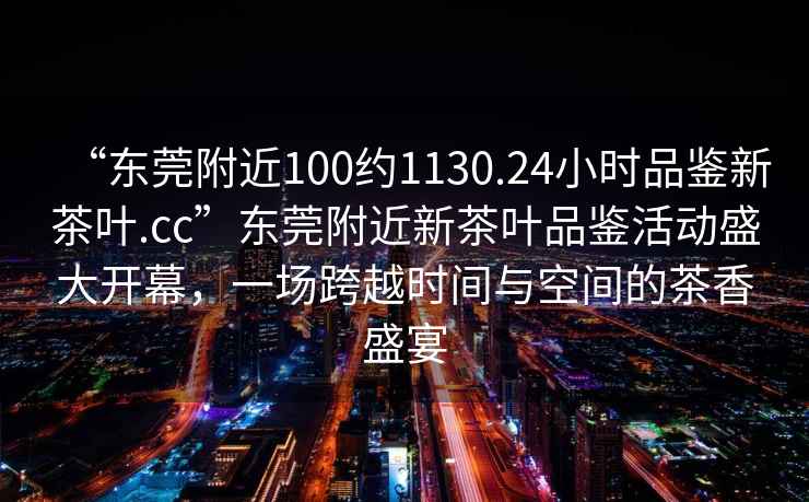 “東莞附近100約1130.24小時品鑒新茶葉.cc”東莞附近新茶葉品鑒活動盛大開幕，一場跨越時間與空間的茶香盛宴
