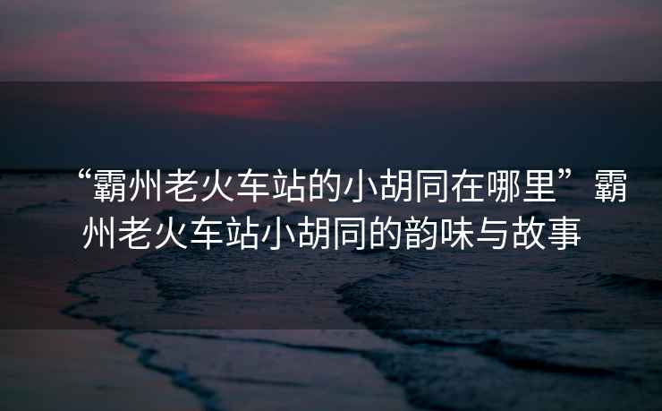 “霸州老火車站的小胡同在哪里”霸州老火車站小胡同的韻味與故事